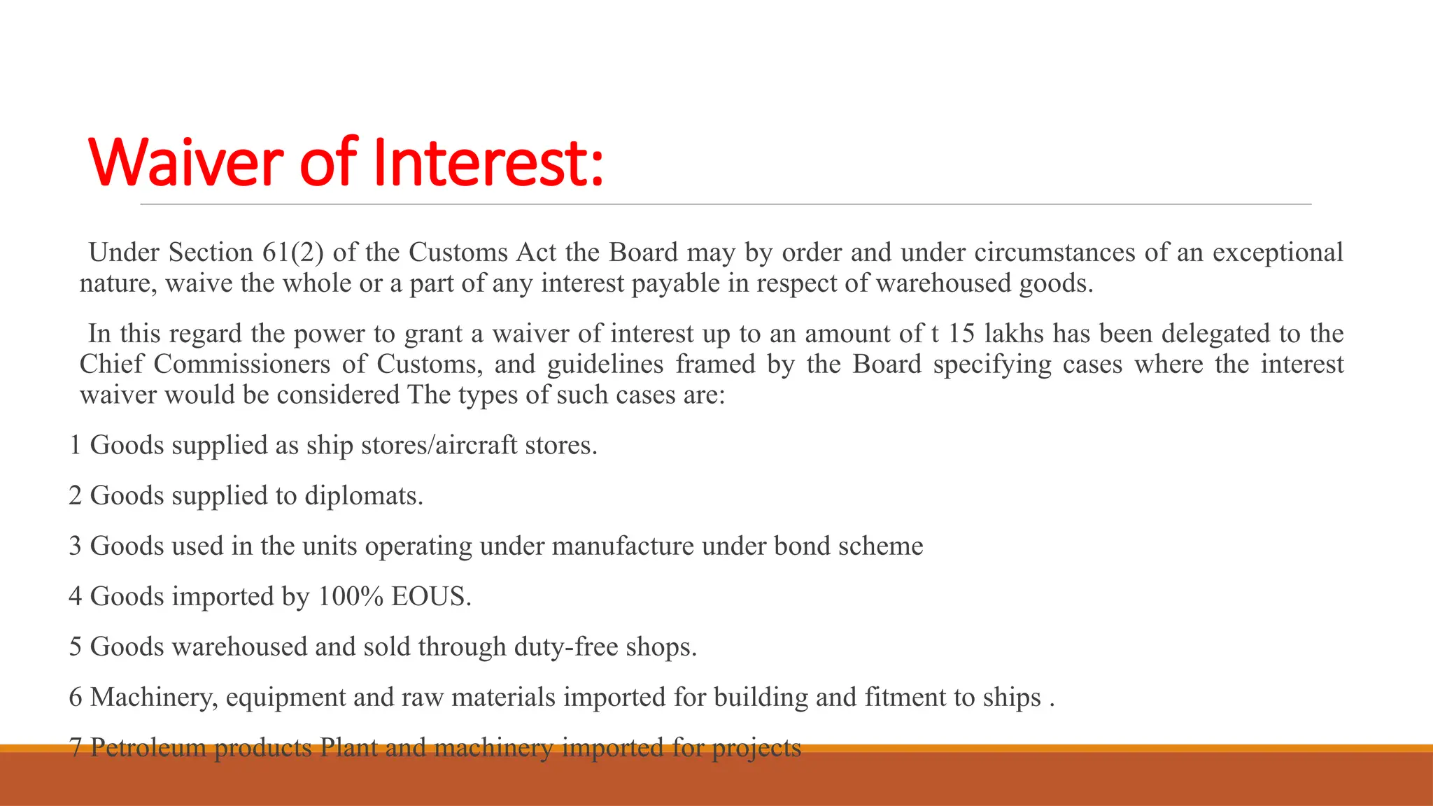 Waiver of Interest:
Under Section 61(2) of the Customs Act the Board may by order and under circumstances of an exceptional
nature, waive the whole or a part of any interest payable in respect of warehoused goods.
In this regard the power to grant a waiver of interest up to an amount of t 15 lakhs has been delegated to the
Chief Commissioners of Customs, and guidelines framed by the Board specifying cases where the interest
waiver would be considered The types of such cases are:
1 Goods supplied as ship stores/aircraft stores.
2 Goods supplied to diplomats.
3 Goods used in the units operating under manufacture under bond scheme
4 Goods imported by 100% EOUS.
5 Goods warehoused and sold through duty-free shops.
6 Machinery, equipment and raw materials imported for building and fitment to ships .
7 Petroleum products Plant and machinery imported for projects
 