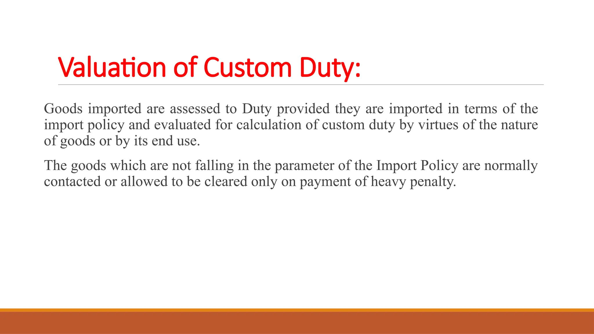 Valuation of Custom Duty:
Goods imported are assessed to Duty provided they are imported in terms of the
import policy and evaluated for calculation of custom duty by virtues of the nature
of goods or by its end use.
The goods which are not falling in the parameter of the Import Policy are normally
contacted or allowed to be cleared only on payment of heavy penalty.
 