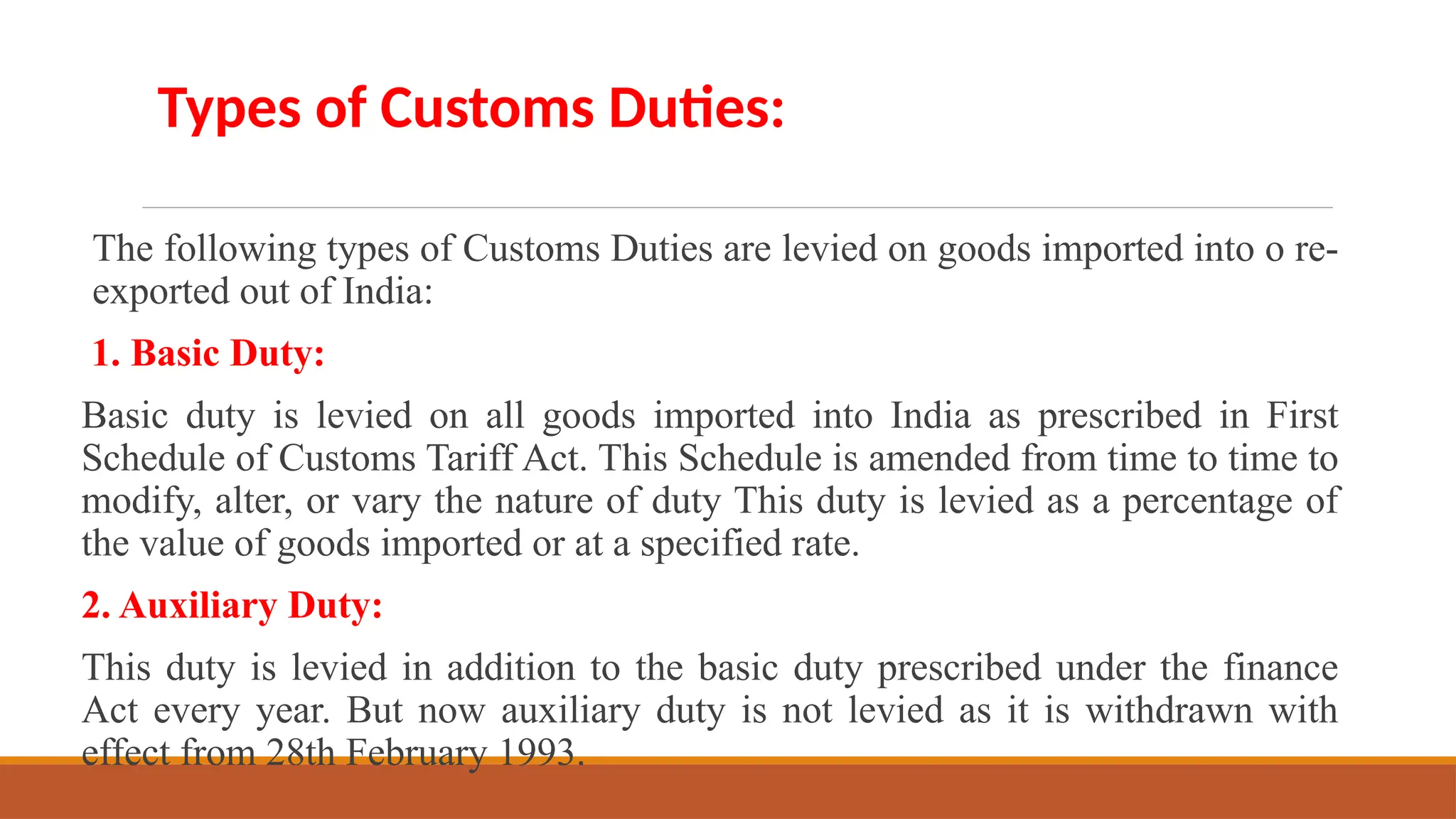 The following types of Customs Duties are levied on goods imported into o re-
exported out of India:
1. Basic Duty:
Basic duty is levied on all goods imported into India as prescribed in First
Schedule of Customs Tariff Act. This Schedule is amended from time to time to
modify, alter, or vary the nature of duty This duty is levied as a percentage of
the value of goods imported or at a specified rate.
2. Auxiliary Duty:
This duty is levied in addition to the basic duty prescribed under the finance
Act every year. But now auxiliary duty is not levied as it is withdrawn with
effect from 28th February 1993.
Types of Customs Duties:
 
