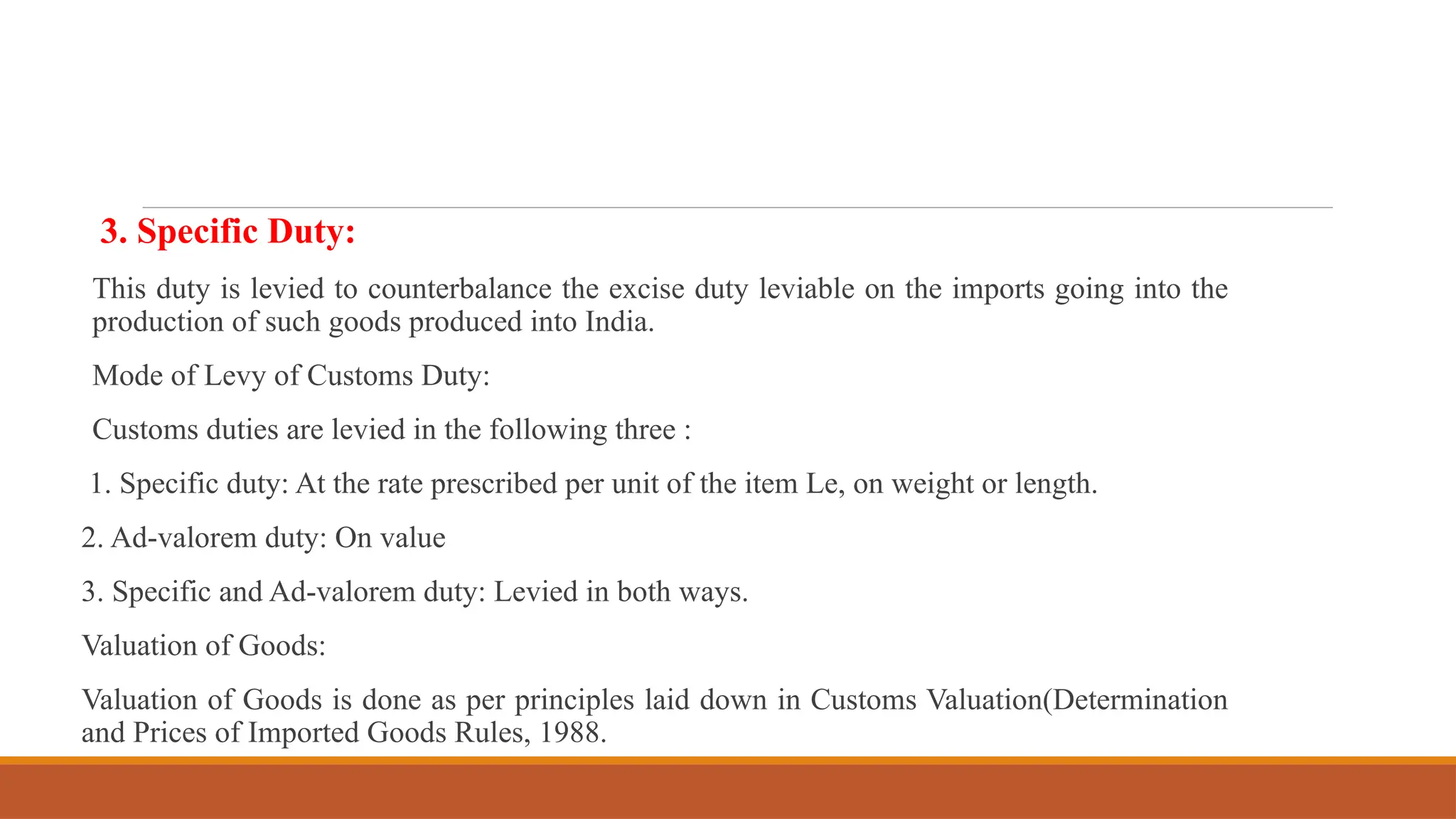 3. Specific Duty:
This duty is levied to counterbalance the excise duty leviable on the imports going into the
production of such goods produced into India.
Mode of Levy of Customs Duty:
Customs duties are levied in the following three :
1. Specific duty: At the rate prescribed per unit of the item Le, on weight or length.
2. Ad-valorem duty: On value
3. Specific and Ad-valorem duty: Levied in both ways.
Valuation of Goods:
Valuation of Goods is done as per principles laid down in Customs Valuation(Determination
and Prices of Imported Goods Rules, 1988.
 