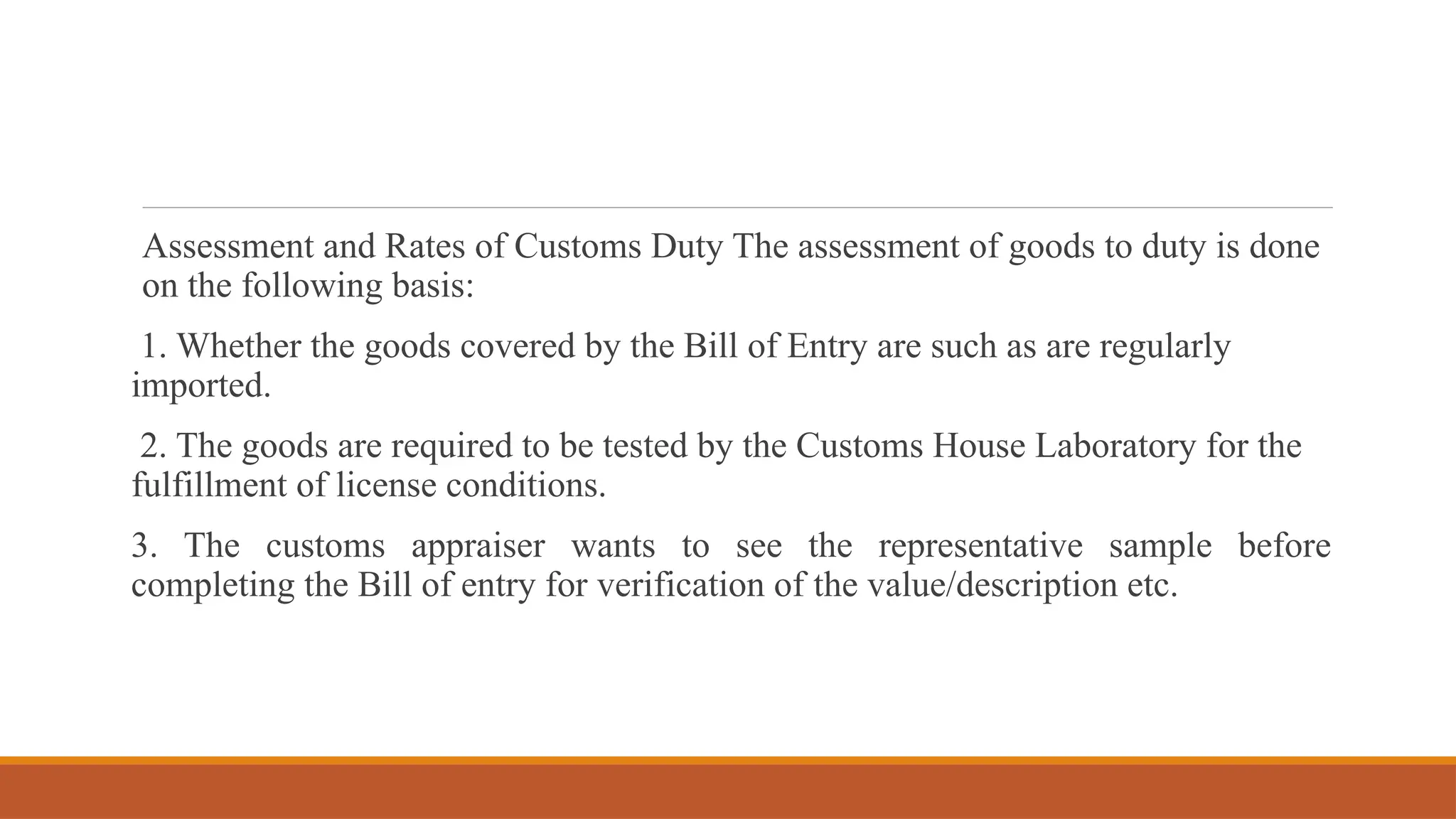 Assessment and Rates of Customs Duty The assessment of goods to duty is done
on the following basis:
1. Whether the goods covered by the Bill of Entry are such as are regularly
imported.
2. The goods are required to be tested by the Customs House Laboratory for the
fulfillment of license conditions.
3. The customs appraiser wants to see the representative sample before
completing the Bill of entry for verification of the value/description etc.
 