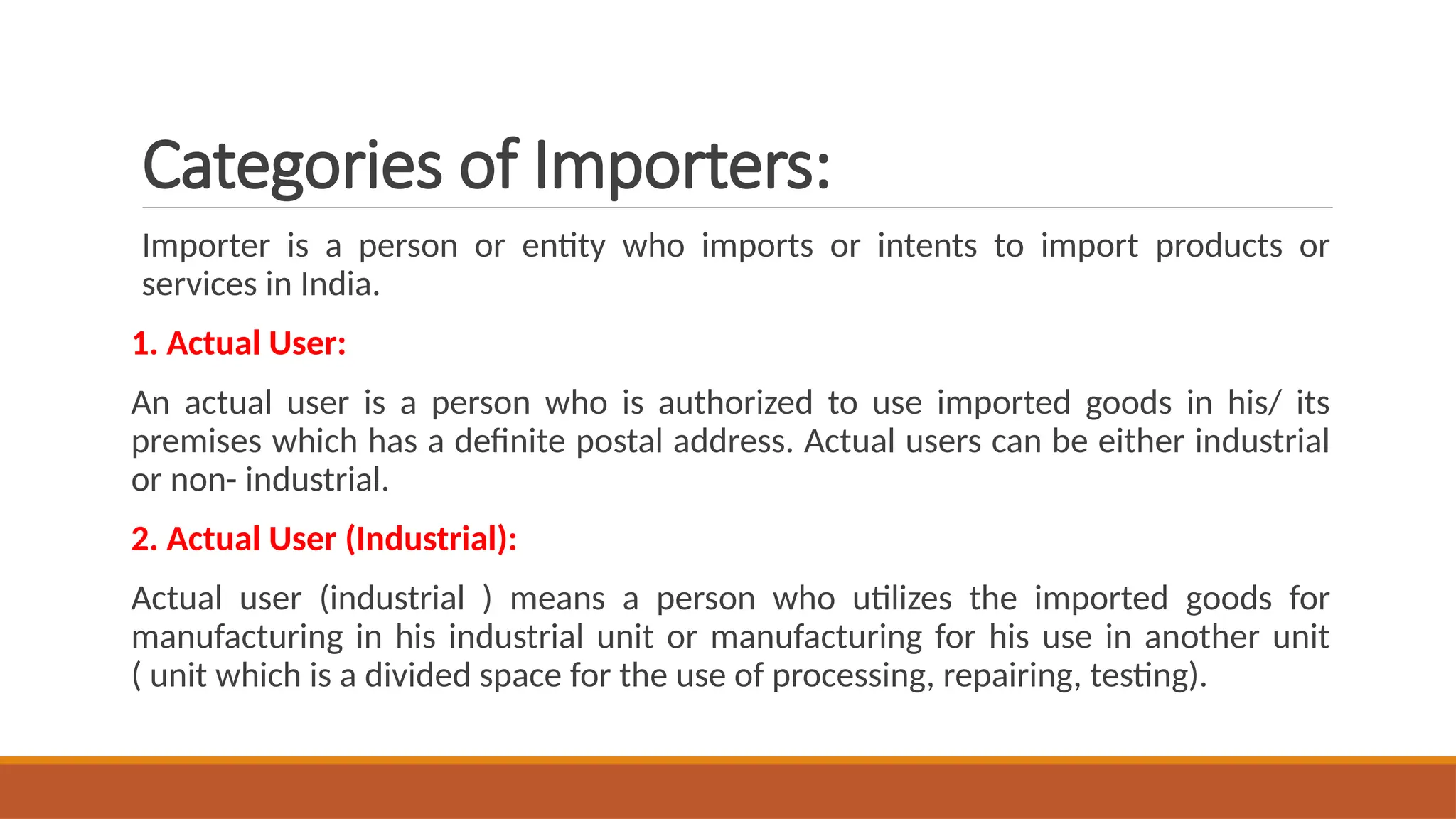 Categories of Importers:
Importer is a person or entity who imports or intents to import products or
services in India.
1. Actual User:
An actual user is a person who is authorized to use imported goods in his/ its
premises which has a definite postal address. Actual users can be either industrial
or non- industrial.
2. Actual User (Industrial):
Actual user (industrial ) means a person who utilizes the imported goods for
manufacturing in his industrial unit or manufacturing for his use in another unit
( unit which is a divided space for the use of processing, repairing, testing).
 