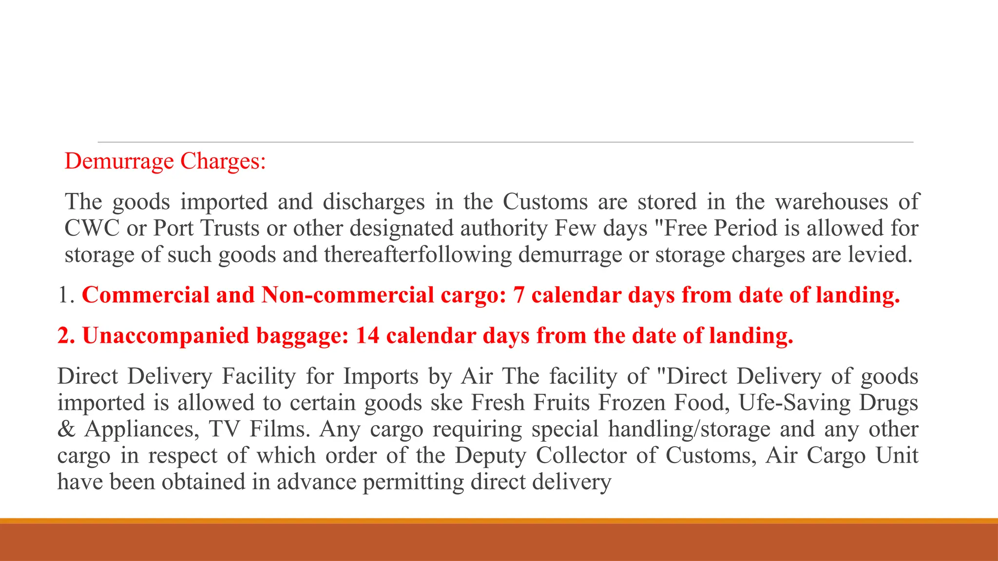 Demurrage Charges:
The goods imported and discharges in the Customs are stored in the warehouses of
CWC or Port Trusts or other designated authority Few days "Free Period is allowed for
storage of such goods and thereafterfollowing demurrage or storage charges are levied.
1. Commercial and Non-commercial cargo: 7 calendar days from date of landing.
2. Unaccompanied baggage: 14 calendar days from the date of landing.
Direct Delivery Facility for Imports by Air The facility of "Direct Delivery of goods
imported is allowed to certain goods ske Fresh Fruits Frozen Food, Ufe-Saving Drugs
& Appliances, TV Films. Any cargo requiring special handling/storage and any other
cargo in respect of which order of the Deputy Collector of Customs, Air Cargo Unit
have been obtained in advance permitting direct delivery
 