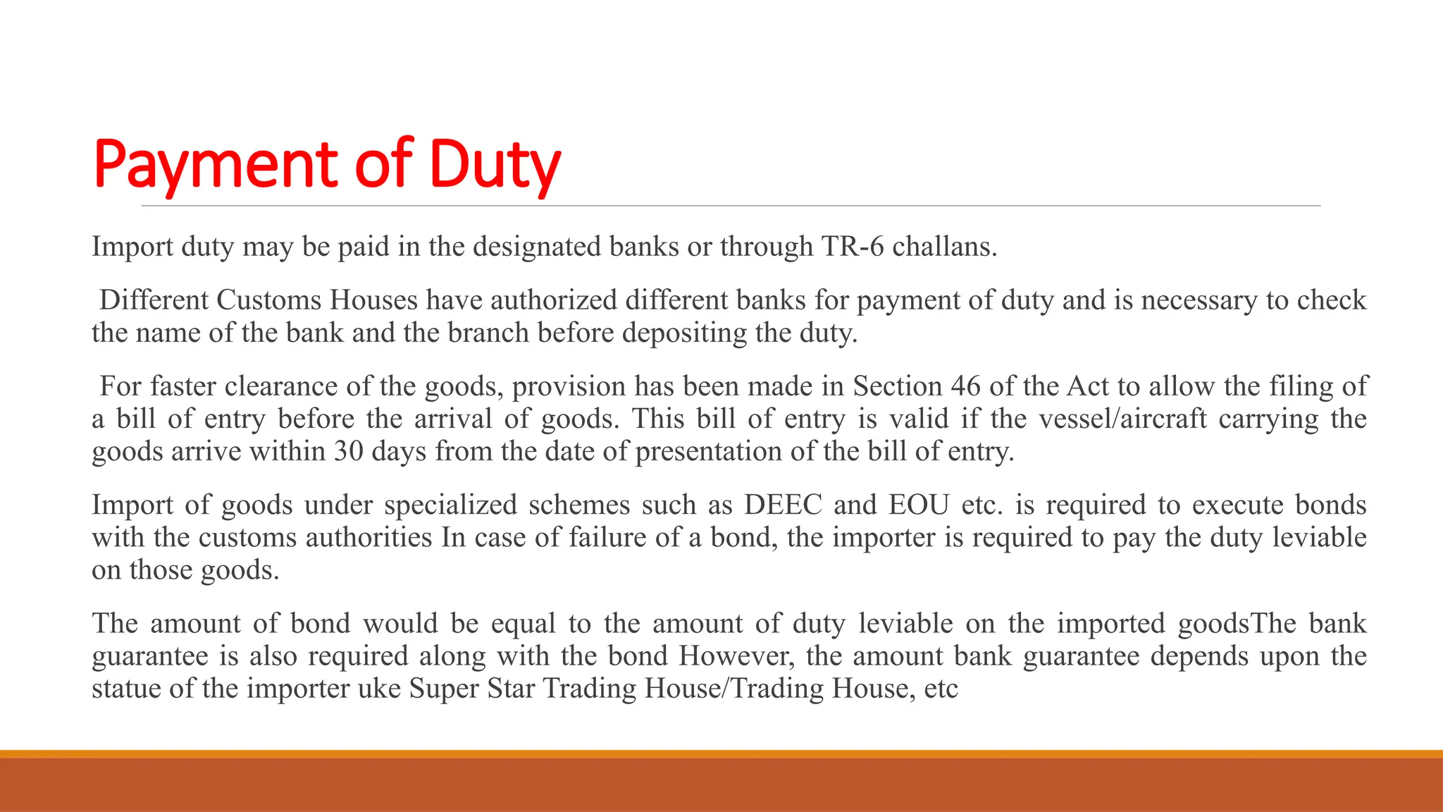 Payment of Duty
Import duty may be paid in the designated banks or through TR-6 challans.
Different Customs Houses have authorized different banks for payment of duty and is necessary to check
the name of the bank and the branch before depositing the duty.
For faster clearance of the goods, provision has been made in Section 46 of the Act to allow the filing of
a bill of entry before the arrival of goods. This bill of entry is valid if the vessel/aircraft carrying the
goods arrive within 30 days from the date of presentation of the bill of entry.
Import of goods under specialized schemes such as DEEC and EOU etc. is required to execute bonds
with the customs authorities In case of failure of a bond, the importer is required to pay the duty leviable
on those goods.
The amount of bond would be equal to the amount of duty leviable on the imported goodsThe bank
guarantee is also required along with the bond However, the amount bank guarantee depends upon the
statue of the importer uke Super Star Trading House/Trading House, etc
 