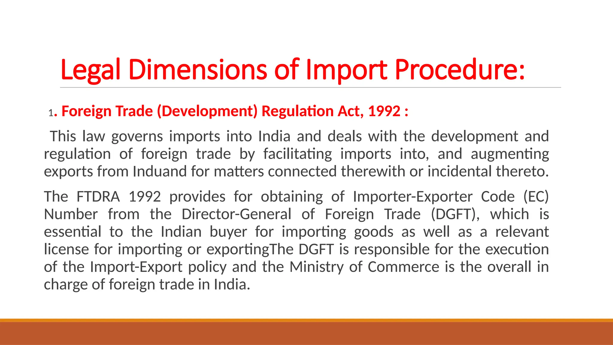 Legal Dimensions of Import Procedure:
1. Foreign Trade (Development) Regulation Act, 1992 :
This law governs imports into India and deals with the development and
regulation of foreign trade by facilitating imports into, and augmenting
exports from Induand for matters connected therewith or incidental thereto.
The FTDRA 1992 provides for obtaining of Importer-Exporter Code (EC)
Number from the Director-General of Foreign Trade (DGFT), which is
essential to the Indian buyer for importing goods as well as a relevant
license for importing or exportingThe DGFT is responsible for the execution
of the Import-Export policy and the Ministry of Commerce is the overall in
charge of foreign trade in India.
 