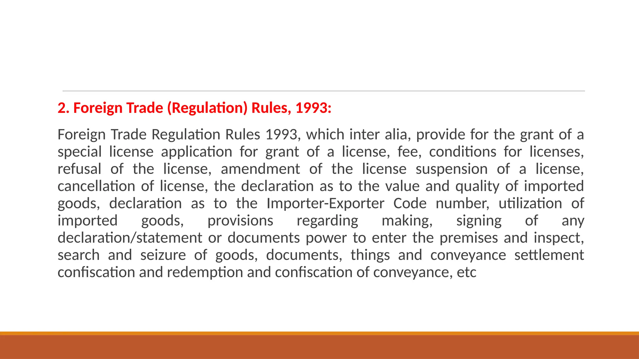 2. Foreign Trade (Regulation) Rules, 1993:
Foreign Trade Regulation Rules 1993, which inter alia, provide for the grant of a
special license application for grant of a license, fee, conditions for licenses,
refusal of the license, amendment of the license suspension of a license,
cancellation of license, the declaration as to the value and quality of imported
goods, declaration as to the Importer-Exporter Code number, utilization of
imported goods, provisions regarding making, signing of any
declaration/statement or documents power to enter the premises and inspect,
search and seizure of goods, documents, things and conveyance settlement
confiscation and redemption and confiscation of conveyance, etc
 