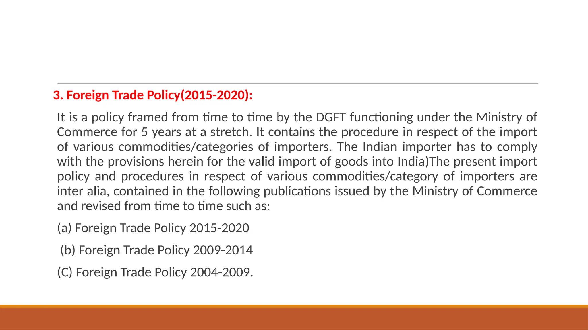 3. Foreign Trade Policy(2015-2020):
It is a policy framed from time to time by the DGFT functioning under the Ministry of
Commerce for 5 years at a stretch. It contains the procedure in respect of the import
of various commodities/categories of importers. The Indian importer has to comply
with the provisions herein for the valid import of goods into India)The present import
policy and procedures in respect of various commodities/category of importers are
inter alia, contained in the following publications issued by the Ministry of Commerce
and revised from time to time such as:
(a) Foreign Trade Policy 2015-2020
(b) Foreign Trade Policy 2009-2014
(C) Foreign Trade Policy 2004-2009.
 