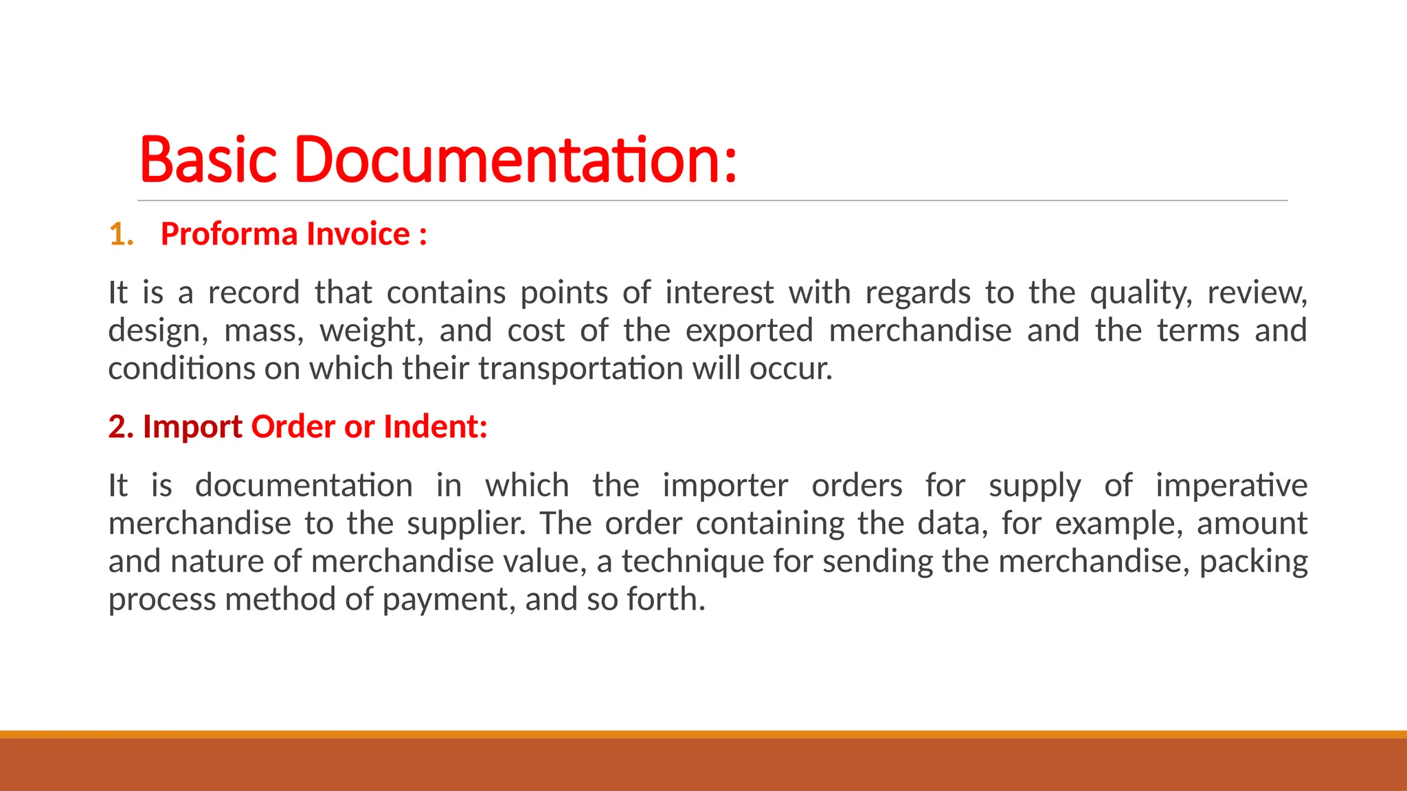 Basic Documentation:
1. Proforma Invoice :
It is a record that contains points of interest with regards to the quality, review,
design, mass, weight, and cost of the exported merchandise and the terms and
conditions on which their transportation will occur.
2. Import Order or Indent:
It is documentation in which the importer orders for supply of imperative
merchandise to the supplier. The order containing the data, for example, amount
and nature of merchandise value, a technique for sending the merchandise, packing
process method of payment, and so forth.
 