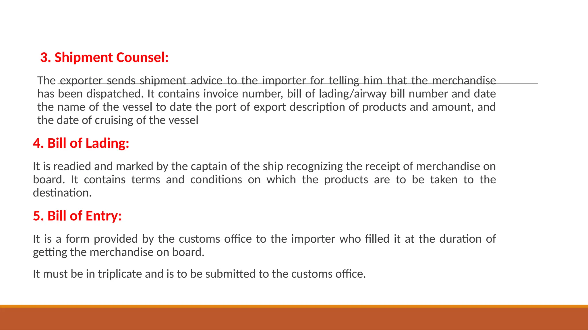 3. Shipment Counsel:
The exporter sends shipment advice to the importer for telling him that the merchandise
has been dispatched. It contains invoice number, bill of lading/airway bill number and date
the name of the vessel to date the port of export description of products and amount, and
the date of cruising of the vessel
4. Bill of Lading:
It is readied and marked by the captain of the ship recognizing the receipt of merchandise on
board. It contains terms and conditions on which the products are to be taken to the
destination.
5. Bill of Entry:
It is a form provided by the customs office to the importer who filled it at the duration of
getting the merchandise on board.
It must be in triplicate and is to be submitted to the customs office.
 