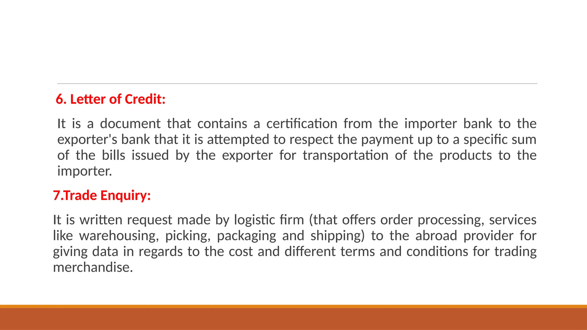 6. Letter of Credit:
It is a document that contains a certification from the importer bank to the
exporter's bank that it is attempted to respect the payment up to a specific sum
of the bills issued by the exporter for transportation of the products to the
importer.
7.Trade Enquiry:
It is written request made by logistic firm (that offers order processing, services
like warehousing, picking, packaging and shipping) to the abroad provider for
giving data in regards to the cost and different terms and conditions for trading
merchandise.
 