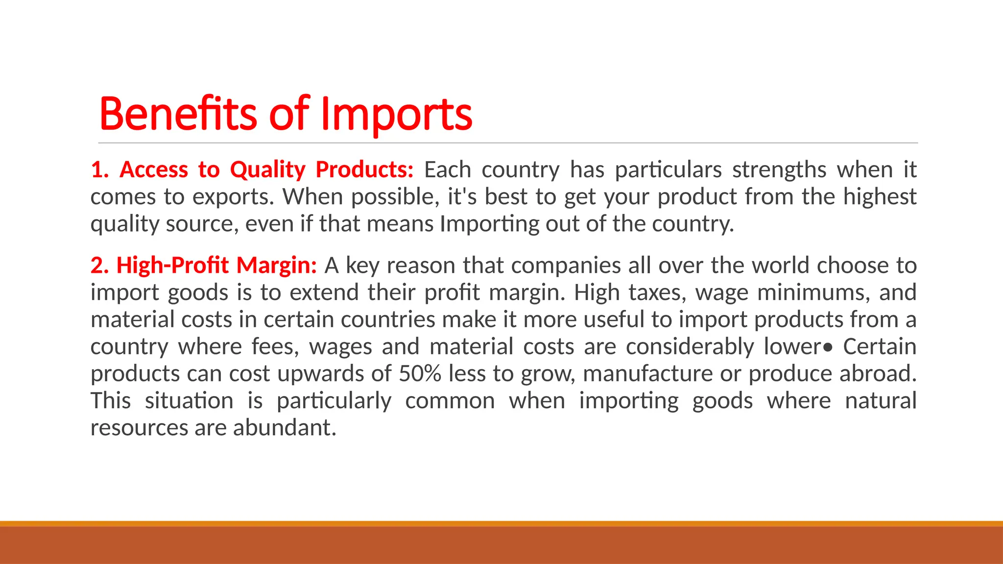Benefits of Imports
1. Access to Quality Products: Each country has particulars strengths when it
comes to exports. When possible, it's best to get your product from the highest
quality source, even if that means Importing out of the country.
2. High-Profit Margin: A key reason that companies all over the world choose to
import goods is to extend their profit margin. High taxes, wage minimums, and
material costs in certain countries make it more useful to import products from a
country where fees, wages and material costs are considerably lower• Certain
products can cost upwards of 50% less to grow, manufacture or produce abroad.
This situation is particularly common when importing goods where natural
resources are abundant.
 