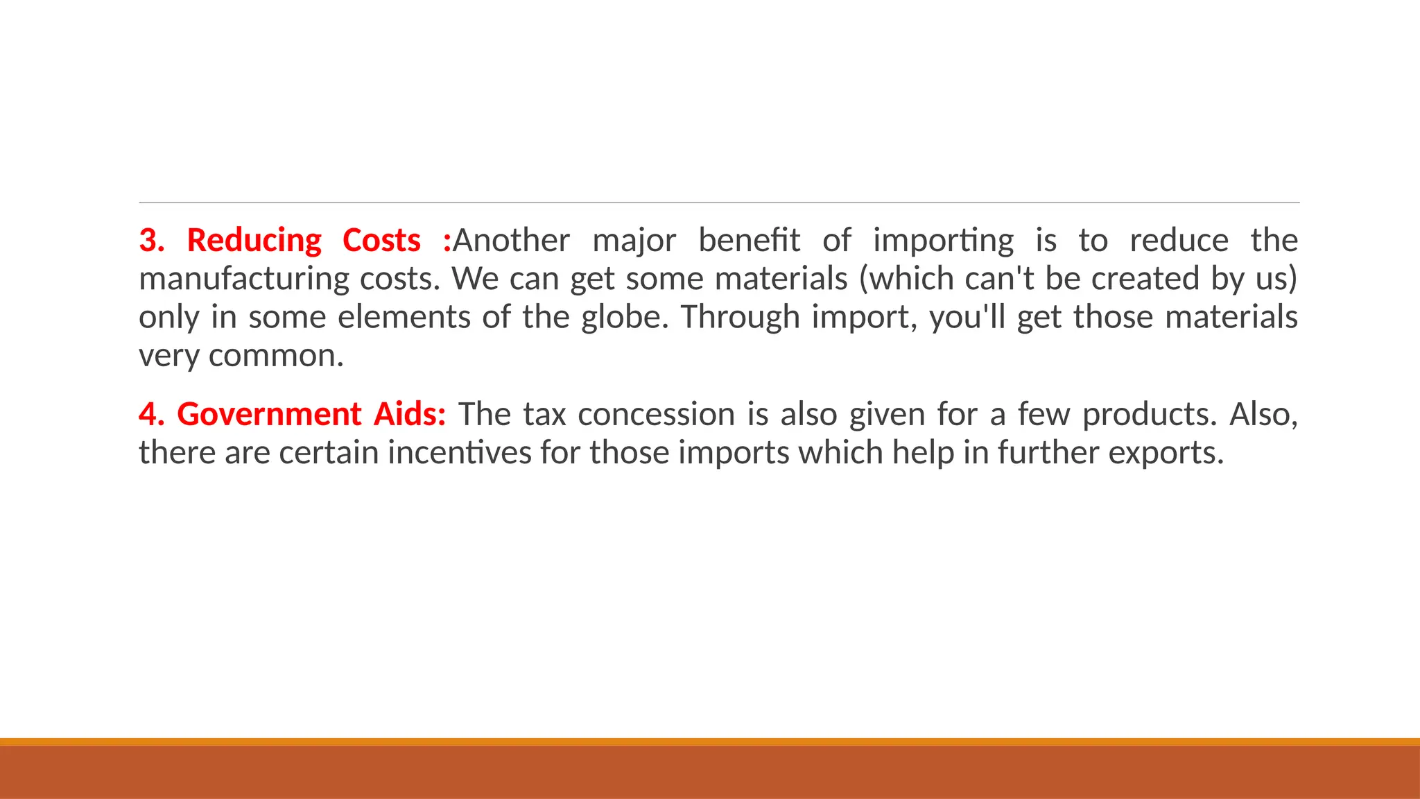 3. Reducing Costs :Another major benefit of importing is to reduce the
manufacturing costs. We can get some materials (which can't be created by us)
only in some elements of the globe. Through import, you'll get those materials
very common.
4. Government Aids: The tax concession is also given for a few products. Also,
there are certain incentives for those imports which help in further exports.
 