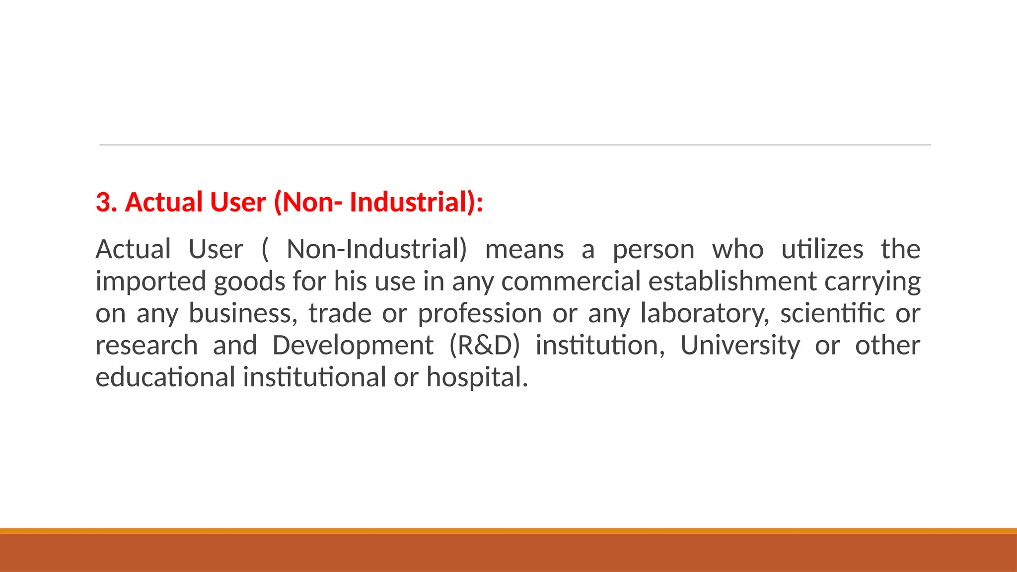 3. Actual User (Non- Industrial):
Actual User ( Non-Industrial) means a person who utilizes the
imported goods for his use in any commercial establishment carrying
on any business, trade or profession or any laboratory, scientific or
research and Development (R&D) institution, University or other
educational institutional or hospital.
 