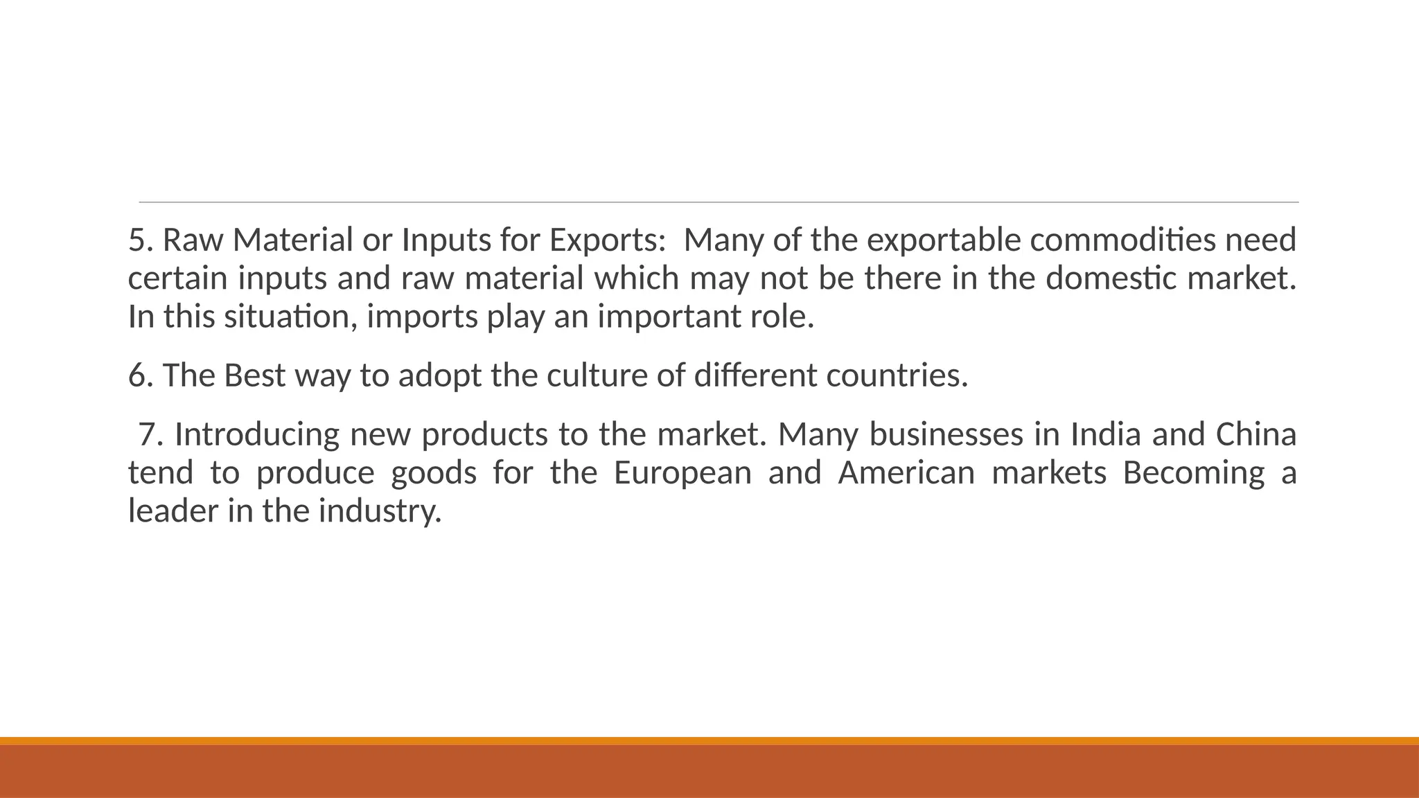 5. Raw Material or Inputs for Exports: Many of the exportable commodities need
certain inputs and raw material which may not be there in the domestic market.
In this situation, imports play an important role.
6. The Best way to adopt the culture of different countries.
7. Introducing new products to the market. Many businesses in India and China
tend to produce goods for the European and American markets Becoming a
leader in the industry.
 