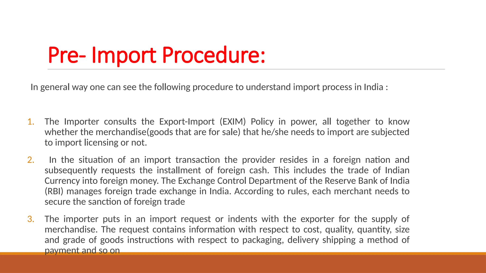 Pre- Import Procedure:
In general way one can see the following procedure to understand import process in India :
1. The Importer consults the Export-Import (EXIM) Policy in power, all together to know
whether the merchandise(goods that are for sale) that he/she needs to import are subjected
to import licensing or not.
2. In the situation of an import transaction the provider resides in a foreign nation and
subsequently requests the installment of foreign cash. This includes the trade of Indian
Currency into foreign money. The Exchange Control Department of the Reserve Bank of India
(RBI) manages foreign trade exchange in India. According to rules, each merchant needs to
secure the sanction of foreign trade
3. The importer puts in an import request or indents with the exporter for the supply of
merchandise. The request contains information with respect to cost, quality, quantity, size
and grade of goods instructions with respect to packaging, delivery shipping a method of
payment and so on
 