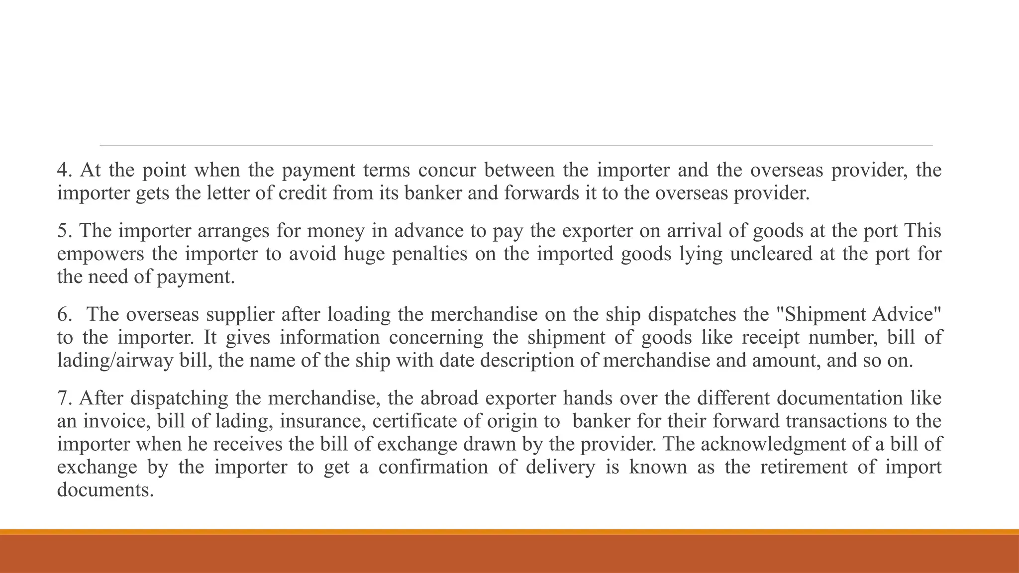 4. At the point when the payment terms concur between the importer and the overseas provider, the
importer gets the letter of credit from its banker and forwards it to the overseas provider.
5. The importer arranges for money in advance to pay the exporter on arrival of goods at the port This
empowers the importer to avoid huge penalties on the imported goods lying uncleared at the port for
the need of payment.
6. The overseas supplier after loading the merchandise on the ship dispatches the "Shipment Advice"
to the importer. It gives information concerning the shipment of goods like receipt number, bill of
lading/airway bill, the name of the ship with date description of merchandise and amount, and so on.
7. After dispatching the merchandise, the abroad exporter hands over the different documentation like
an invoice, bill of lading, insurance, certificate of origin to banker for their forward transactions to the
importer when he receives the bill of exchange drawn by the provider. The acknowledgment of a bill of
exchange by the importer to get a confirmation of delivery is known as the retirement of import
documents.
 