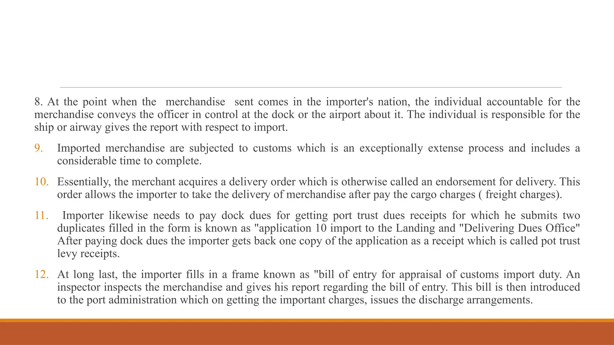 8. At the point when the merchandise sent comes in the importer's nation, the individual accountable for the
merchandise conveys the officer in control at the dock or the airport about it. The individual is responsible for the
ship or airway gives the report with respect to import.
9. Imported merchandise are subjected to customs which is an exceptionally extense process and includes a
considerable time to complete.
10. Essentially, the merchant acquires a delivery order which is otherwise called an endorsement for delivery. This
order allows the importer to take the delivery of merchandise after pay the cargo charges ( freight charges).
11. Importer likewise needs to pay dock dues for getting port trust dues receipts for which he submits two
duplicates filled in the form is known as "application 10 import to the Landing and "Delivering Dues Office"
After paying dock dues the importer gets back one copy of the application as a receipt which is called pot trust
levy receipts.
12. At long last, the importer fills in a frame known as "bill of entry for appraisal of customs import duty. An
inspector inspects the merchandise and gives his report regarding the bill of entry. This bill is then introduced
to the port administration which on getting the important charges, issues the discharge arrangements.
 