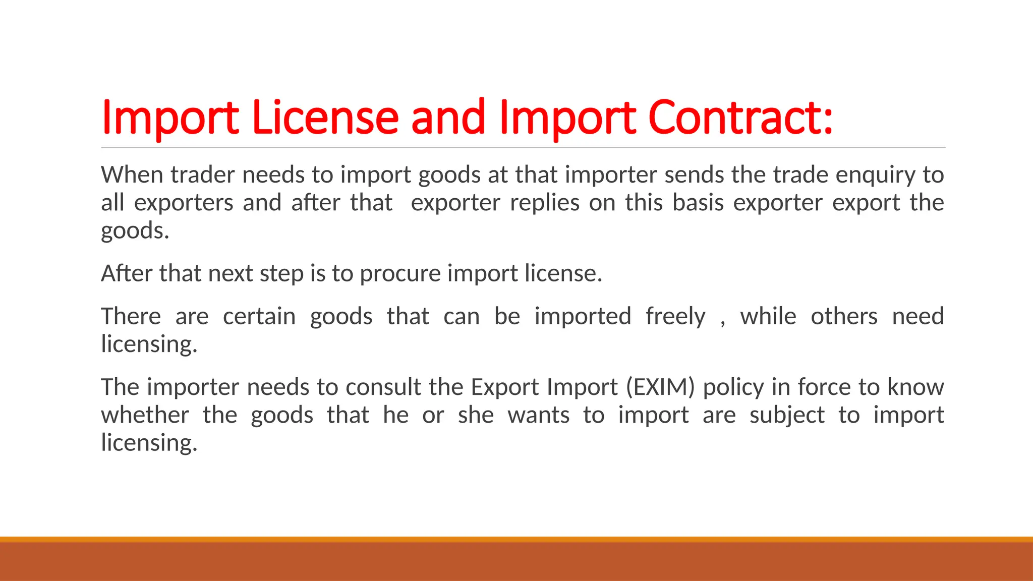Import License and Import Contract:
When trader needs to import goods at that importer sends the trade enquiry to
all exporters and after that exporter replies on this basis exporter export the
goods.
After that next step is to procure import license.
There are certain goods that can be imported freely , while others need
licensing.
The importer needs to consult the Export Import (EXIM) policy in force to know
whether the goods that he or she wants to import are subject to import
licensing.
 