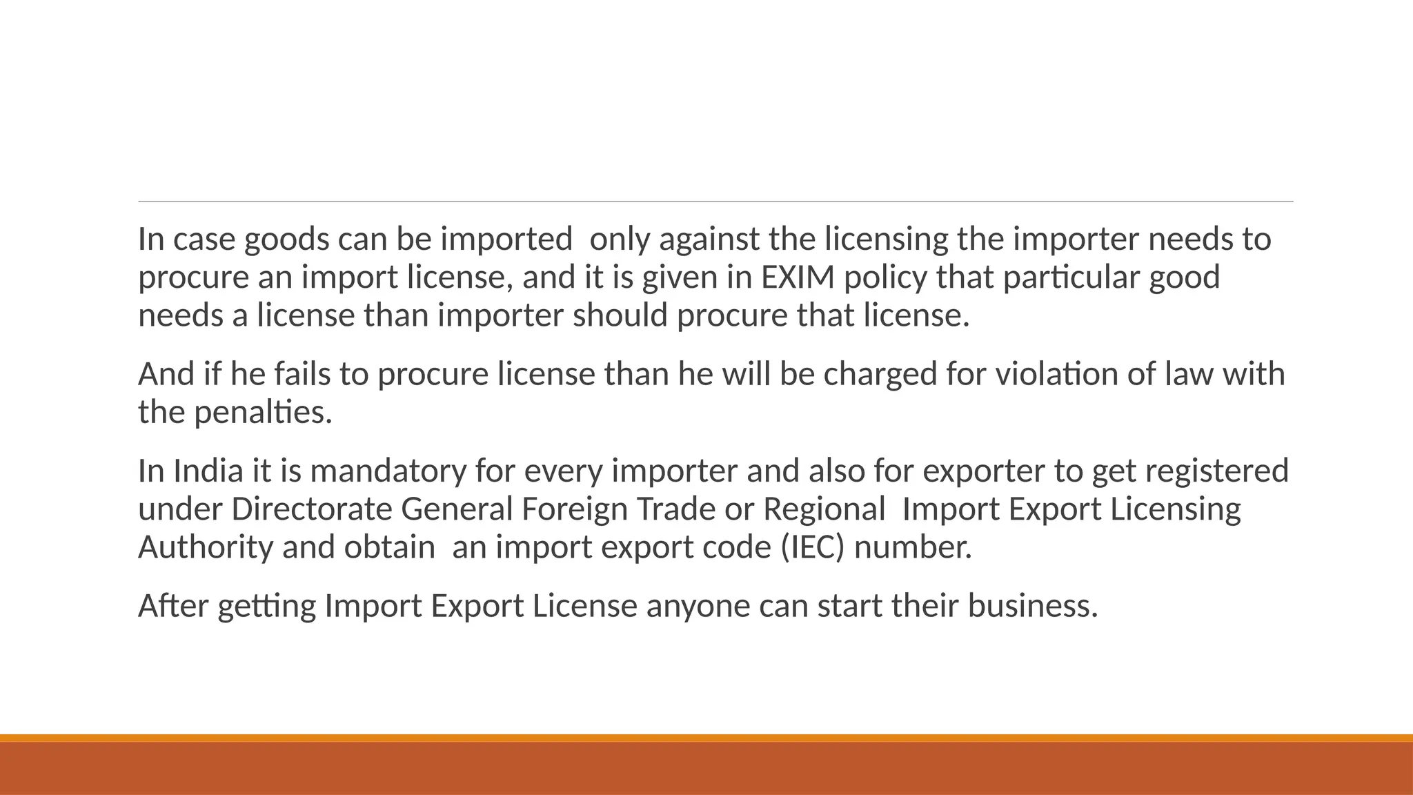 In case goods can be imported only against the licensing the importer needs to
procure an import license, and it is given in EXIM policy that particular good
needs a license than importer should procure that license.
And if he fails to procure license than he will be charged for violation of law with
the penalties.
In India it is mandatory for every importer and also for exporter to get registered
under Directorate General Foreign Trade or Regional Import Export Licensing
Authority and obtain an import export code (IEC) number.
After getting Import Export License anyone can start their business.
 