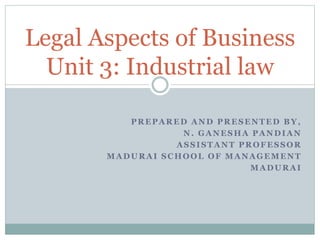 PREPARED AND PRESENTED BY,
N. GANESHA PANDIAN
ASSISTANT PROFESSOR
MADURAI SCHOOL OF MANAGEMENT
MADURAI
Legal Aspects of Business
Unit 3: Industrial law
 