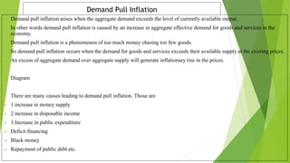 Demand Pull Inflation
 Demand pull inflation arises when the aggregate demand exceeds the level of currently available output.
 In other words demand pull inflation is caused by an increase in aggregate effective demand for goods and services in the
economy.
 Demand pull inflation is a phenomenon of too much money chasing too few goods.
 So demand pull inflation occurs when the demand for goods and services exceeds their available supply at the existing prices.
 An excess of aggregate demand over aggregate supply will generate inflationary rise in the prices.
 Diagram
 There are many causes leading to demand pull inflation. Those are
 1.increase in money supply
 2.increase in disposable income
 3.Increase in public expenditure
 Deficit financing
 Black money
 Repayment of public debt etc.
 