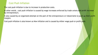 Cost Push Inflation
 The cost push inflation is due to increase in production costs.
 In other words , cost push inflation is caused by wage increases enforced by trade unions and profit increase
by entrepreneurs.
 It also caused by an organized attempt on the part of the entrepreneurs or industrialist to push up their profit
margins
 Cost push inflation is also known as New Inflation and is caused by either wage push or profit push.
 