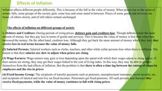 Effects of Inflation
Inflation affects different people differently. This is because of the fall in the value of money. When prices rise or the value of
money falls, some groups of the society gain, some lose and some stand in between. Prices of some goods and services rise
faster, of others slowly, and of still others remain unchanged
(A) The effects of inflation on different groups of society
1. Debtors and Creditors: During periods of rising prices, debtors gain and creditors lose. Though debtors return the same
amount of money, but they pay less in terms of goods and services. This is because the value of money is less than when they
borrowed the money. On the other hand, creditors lose. Although they get back the same amount of money which they lent, they
receive less in real terms because the value of money falls.
(2) Salaried Persons: Salaried workers such as clerks, teachers, and other white collar persons lose when there is inflation. The
reason is that their salaries are slow to adjust when prices are rising.
(3) Wage Earners: Wage earners may gain or lose depending upon the speed with which their wages adjust to rising prices. If
their unions are strong, they may get their wages linked to the cost of living index. In this way, they may be able to protect
themselves from the bad effects of inflation. But the problem is that there is often a time lag between the raising of wages by
employees and the rise in prices
(4) Fixed Income Group: The recipients of transfer payments such as pensions, unemployment insurance, social security, etc.
and recipients of interest and rent live on fixed incomes. Pensioners get fixed pensions. All such persons lose because they
receive fixed payments, while the value of money continues to fall with rising prices
 