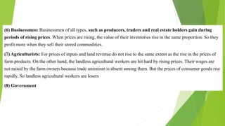 (6) Businessmen: Businessmen of all types, such as producers, traders and real estate holders gain during
periods of rising prices. When prices are rising, the value of their inventories rise in the same proportion. So they
profit more when they sell their stored commodities.
(7) Agriculturists: For prices of inputs and land revenue do not rise to the same extent as the rise in the prices of
farm products. On the other hand, the landless agricultural workers are hit hard by rising prices. Their wages are
not raised by the farm owners because trade unionism is absent among them. But the prices of consumer goods rise
rapidly. So landless agricultural workers are losers
(8) Government
 