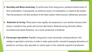 1. Hoarding and Black-marketing: To profit more from rising prices, producers hoard stocks of
their commodities. Consequently, an artificial scarcity of commodities is created in the market.
Then the producers sell their products in the black market which increase inflationary pressures.
2. Reduction in Saving: When prices raise rapidly, the propensity to save declines because more
money is needed to buy goods and services than before. Reduced saving adversely affects
investment and capital formation. As a result, production is hindered.
3. Encourages Speculation: Rapidly rising prices create uncertainty among producers who
indulge in speculative activities in order to make quick profits. Instead of engaging themselves in
productive activities, they speculate in various types of raw materials required in production
 