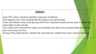 Inflation
Early 20th century Germany had bitter experience of inflation
Price began to rise so fast and high that they began to lose all meaning
Those who failed to shop on the pay day itself were losing their income because price would be very
much higher on the next day
The workers who received their wages were running to the shop to buy essential things because the
price were rising very fast.
Saving of the people became valueless like sand and were washed away in the current of inflation
 
