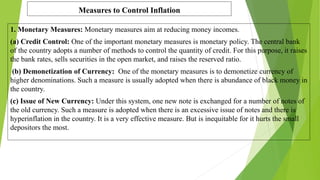 Measures to Control Inflation
1. Monetary Measures: Monetary measures aim at reducing money incomes.
(a) Credit Control: One of the important monetary measures is monetary policy. The central bank
of the country adopts a number of methods to control the quantity of credit. For this purpose, it raises
the bank rates, sells securities in the open market, and raises the reserved ratio.
(b) Demonetization of Currency: One of the monetary measures is to demonetize currency of
higher denominations. Such a measure is usually adopted when there is abundance of black money in
the country.
(c) Issue of New Currency: Under this system, one new note is exchanged for a number of notes of
the old currency. Such a measure is adopted when there is an excessive issue of notes and there is
hyperinflation in the country. It is a very effective measure. But is inequitable for it hurts the small
depositors the most.
 