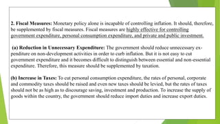 2. Fiscal Measures: Monetary policy alone is incapable of controlling inflation. It should, therefore,
be supplemented by fiscal measures. Fiscal measures are highly effective for controlling
government expenditure, personal consumption expenditure, and private and public investment.
(a) Reduction in Unnecessary Expenditure: The government should reduce unnecessary ex-
penditure on non-development activities in order to curb inflation. But it is not easy to cut
government expenditure and it becomes difficult to distinguish between essential and non-essential
expenditure. Therefore, this measure should be supplemented by taxation.
(b) Increase in Taxes: To cut personal consumption expenditure, the rates of personal, corporate
and commodity taxes should be raised and even new taxes should be levied, but the rates of taxes
should not be as high as to discourage saving, investment and production. To increase the supply of
goods within the country, the government should reduce import duties and increase export duties.
 