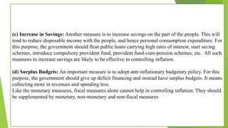 (c) Increase in Savings: Another measure is to increase savings on the part of the people. This will
tend to reduce disposable income with the people, and hence personal consumption expenditure. For
this purpose, the government should float public loans carrying high rates of interest, start saving
schemes, introduce compulsory provident fund, provident fund-cum-pension schemes, etc. All such
measures to increase savings are likely to be effective in controlling inflation.
(d) Surplus Budgets: An important measure is to adopt anti-inflationary budgetary policy. For this
purpose, the government should give up deficit financing and instead have surplus budgets. It means
collecting more in revenues and spending less.
Like the monetary measures, fiscal measures alone cannot help in controlling inflation. They should
be supplemented by monetary, non-monetary and non-fiscal measures
 