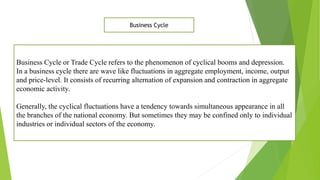 Business Cycle or Trade Cycle refers to the phenomenon of cyclical booms and depression.
In a business cycle there are wave like fluctuations in aggregate employment, income, output
and price-level. It consists of recurring alternation of expansion and contraction in aggregate
economic activity.
Generally, the cyclical fluctuations have a tendency towards simultaneous appearance in all
the branches of the national economy. But sometimes they may be confined only to individual
industries or individual sectors of the economy.
Business Cycle
 