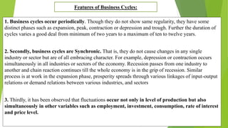 1. Business cycles occur periodically. Though they do not show same regularity, they have some
distinct phases such as expansion, peak, contraction or depression and trough. Further the duration of
cycles varies a good deal from minimum of two years to a maximum of ten to twelve years.
2. Secondly, business cycles are Synchronic. That is, they do not cause changes in any single
industry or sector but are of all embracing character. For example, depression or contraction occurs
simultaneously in all industries or sectors of the economy. Recession passes from one industry to
another and chain reaction continues till the whole economy is in the grip of recession. Similar
process is at work in the expansion phase, prosperity spreads through various linkages of input-output
relations or demand relations between various industries, and sectors
3. Thirdly, it has been observed that fluctuations occur not only in level of production but also
simultaneously in other variables such as employment, investment, consumption, rate of interest
and price level.
Features of Business Cycles:
 