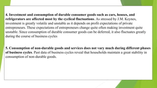 4. Investment and consumption of durable consumer goods such as cars, houses, and
refrigerators are affected most by the cyclical fluctuations. As stressed by J.M. Keynes,
investment is greatly volatile and unstable as it depends on profit expectations of private
entrepreneurs. These expectations of entrepreneurs change quite often making investment quite
unstable. Since consumption of durable consumer goods can be deferred, it also fluctuates greatly
during the course of business cycles
5. Consumption of non-durable goods and services does not vary much during different phases
of business cycles. Past data of business cycles reveal that households maintain a great stability in
consumption of non-durable goods.
 