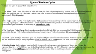 Types of Business Cycles
There are five types of cycles which are as follows:
1. The Minor Cycle: This is also known as Short Kitchin Cycle. This has gained popularity after the name of the British economist
Joseph Kitchin in the year 1923. He made a research and came to this conclusion that a cycle takes place within duration of
approximately 30 to 40 months.
2. The Major Cycle: This has been emphasized as the fluctuation of business activity between successive crises. This is also known as
“The Long Jugler Cycle.” A French economist Clement Jugler showed that the periods of prosperity, crisis and liquidation followed
each other always within a span of the average of nine and half years.
3. The Very Long Period Cycle: This is also known as Kondratieff Cycle. This was propounded by N. D. Kondratieff the Russian
economist in the year 1925. He has written that there are longer waves of cycles of more than fifty years duration.
4. Kuznets Cycle: This type of business cycle was propounded by the famous American economist Professor Simon Kuznet. His view
was that the secular swing of the cycle generally occurs in between 7 to 11 years and this can show effect within that period.
5. Building Cycles: Such cycles are associated with the name of two American economists namely Warren and Pearson. They
expressed their views in World Prices and the Building Industry book in the year 1937. Their view was that business cycle occurs in the
duration of an average of 18 years and the cost of such cycle has major effect on building construction and on the industrial
development.
 