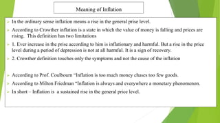 Meaning of Inflation
 In the ordinary sense inflation means a rise in the general prise level.
 According to Crowther inflation is a state in which the value of money is falling and prices are
rising. This definition has two limitations
 1. Ever increase in the prise according to him is inflationary and harmful. But a rise in the price
level during a period of depression is not at all harmful. It is a sign of recovery.
 2. Crowther definition touches only the symptoms and not the cause of the inflation
 According to Prof. Coulbourn “Inflation is too much money chases too few goods.
 According to Milton Friedman “Inflation is always and everywhere a monetary phenomenon.
 In short – Inflation is a sustained rise in the general price level.
 