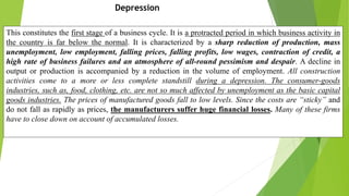 Depression
This constitutes the first stage of a business cycle. It is a protracted period in which business activity in
the country is far below the normal. It is characterized by a sharp reduction of production, mass
unemployment, low employment, falling prices, falling profits, low wages, contraction of credit, a
high rate of business failures and an atmosphere of all-round pessimism and despair. A decline in
output or production is accompanied by a reduction in the volume of employment. All construction
activities come to a more or less complete standstill during a depression. The consumer-goods
industries, such as, food, clothing, etc. are not so much affected by unemployment as the basic capital
goods industries. The prices of manufactured goods fall to low levels. Since the costs are “sticky” and
do not fall as rapidly as prices, the manufacturers suffer huge financial losses. Many of these firms
have to close down on account of accumulated losses.
 