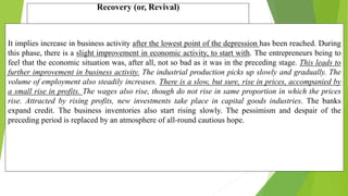 Recovery (or, Revival)
It implies increase in business activity after the lowest point of the depression has been reached. During
this phase, there is a slight improvement in economic activity, to start with. The entrepreneurs being to
feel that the economic situation was, after all, not so bad as it was in the preceding stage. This leads to
further improvement in business activity. The industrial production picks up slowly and gradually. The
volume of employment also steadily increases. There is a slow, but sure, rise in prices, accompanied by
a small rise in profits. The wages also rise, though do not rise in same proportion in which the prices
rise. Attracted by rising profits, new investments take place in capital goods industries. The banks
expand credit. The business inventories also start rising slowly. The pessimism and despair of the
preceding period is replaced by an atmosphere of all-round cautious hope.
 