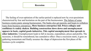 The feeling of over-optimism of the earlier period is replaced now by over-pessimism
characterized by fear and hesitation on the part of the businessmen. The failure of some
business creates panic among businessmen. The banks also get panicky and begin to withdraw
loans from business enterprises. More business enterprises fail. Prices collapse and
confidence is rudely shaken. Building construction slows down and unemployment
appears in basic, capital goods industries. This capital unemployment then spreads to
other industries. Unemployment leads to fall in income, expenditure, prices and profits. The
recession, it should be remembered, has cumulative effect. Once a recession starts, it goes on
gathering momentum and finally assumes the shape of depression-the first phase of the
business cycle complete.
Recession
 