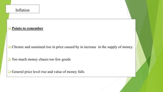 Inflation
 Points to remember
 Chronic and sustained rise in price caused by in increase in the supply of money.
 Too much money chases too few goods
 General price level rise and value of money falls
 