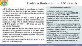 Problem Reduction in AO* search
⦁ AO* is informed search algorithm ,work based on heuristic.
We already know about the divide and conquer strategy, a
solution to a problem can be obtained by decomposing it
into smaller sub-problems.
⦁ Each of this sub-problem can then be solved to get its sub
solution. These sub solutions can then recombined to get a
solution as a whole. That is called is Problem Reduction.
AND-OR graphs or AND – OR trees are used for
representing the solution.
⦁ This method generates arc which is called as AND-OR arcs.
One AND arc may point to any number of successor nodes,
all of which must be solved in order for an arc to point to a
solution. AND-OR graph is used to represent various kind
of complex problemsolutions.
⦁ AO* search algorithm is based on AND-OR graph so ,it is
calledAO* search algorithm.
⦁ Problem reduction algorithm:
1.Initialize the graph to the starting node.
2.Loop until the starting node is labelled SOLVED or
until its cost goes above FU TILITY:
(i)T
raverse the graph,starting at the initial node and
following the current best path and accumulate the set
of nodes that are on that path and have not yet been
expanded.
(ii)Pick one of these unexpanded nodes and expand it.
If there are no successors,assign FUTILITY as the value
of this node.O therwise,add its successors to the graph
and for each ofthem compute f'(n).If f'(n) ofany node
is O,mark that node as SO L
VED.
(iii)Change the f'(n) estimate of the newly expanded
node to reflect the new information provided by its
successors. Propagate this change backwards through
the graph. Ifanynode contains asuccessor arc whose
descendants are all solved,label the node itself as
SOLVED.
Dept of Information Technology 5/31/2023
 