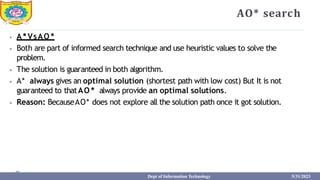 AO* search
⦁ A * VsAO *
⦁ Both are part of informed search technique and use heuristic values to solve the
problem.
⦁ The solution is guaranteed in both algorithm.
⦁ A* always gives an optimal solution (shortest path with low cost) But It is not
guaranteed to thatAO * always provide an optimal solutions.
⦁ Reason: BecauseAO* does not explore all the solution path once it got solution.
Dept of Information Technology 5/31/2023
 