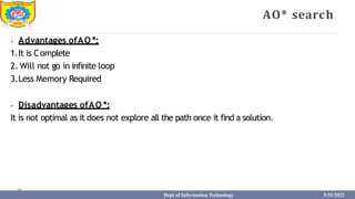 AO* search
⦁ Advantages ofAO *:
1.It is Complete
2. Will not go in infinite loop
3.Less Memory Required
⦁ Disadvantages ofAO *:
It is not optimal as it does not explore all the path once it find a solution.
Dept of Information Technology 5/31/2023
 