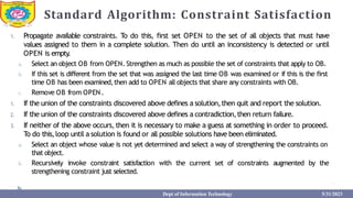 Standard Algorithm: Constraint Satisfaction
1. Propagate available constraints. To do this, first set OPEN to the set of all objects that must have
values assigned to them in a complete solution. Then do until an inconsistency is detected or until
OPEN is empty
.
a. Select an object OB from OPEN. Strengthen as much as possible the set of constraints that apply to OB.
b. If this set is different from the set that was assigned the last time OB was examined or if this is the first
time OB has been examined,then add to OPEN all objects that share any constraints with OB.
c. Remove OB from OPEN.
1. If the union of the constraints discovered above defines a solution,then quit and report the solution.
2. If the union of the constraints discovered above defines a contradiction,then return failure.
3. If neither of the above occurs, then it is necessary to make a guess at something in order to proceed.
To do this,loop until a solution is found or all possible solutions have been eliminated.
a. Select an object whose value is not yet determined and select a way of strengthening the constraints on
that object.
b. Recursively invoke constraint satisfaction with the current set of constraints augmented by the
strengthening constraint just selected.
Dept of Information Technology 5/31/2023
 
