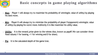 Basic concepts in game playing algorithms
⦁ Max – Player 1 will always try to maximize his probability of winning(ie.value of utility) by playing
his best move.
⦁ Min – Player II will always try to minimize the probability of player I’s(opponent) winning(ie.value
of utility) by playing his worst move.Indirectly it is like maximize his utility value.
⦁ Utility – It is the reward,prize given to the winner
.Also, known as payoff.We can consider three
fixed values(-1 for loosing,+1 for winning and 0 for draw).
⦁ Ply – It is the calculated depth of the game tree.
Dept of Information Technology 5/31/2023
 