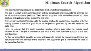 Minimax Search Algorithm
⦁ The minimax search procedure is a depth-first,depth-limited search procedure.
⦁ The idea is to start at the current position and use the plausible-move generator to generate the
set of possible successor positions. Then, we can apply the static evaluation function to those
positions and apply and simply choose the best one.
⦁ Then, we can backtrack that value upto the starting position to represent our evaluation of it. The
starting position is exactly as good for us as the position generated by the best move we can
make next.
⦁ Here, we assume that the static evaluation function returns large values to indicate good
solutions for us. The goal is to maximize the value of the static evaluation function of the next
board position.
⦁ Further we should look ahead to see what will happen to each of the new game positions at the
next move which will be made by the opponent. The opponent’s goal is to minimize the value of
the evaluation function.
Dept of Information Technology 5/31/2023
 