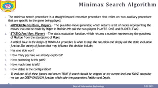 Minimax Search Algorithm
⦁ The minimax search procedure is a straightforward recursive procedure that relies on two auxiliary procedure
that are specific to the game being played;
1. MOVEGEN(Position, Player) – The plausible-move generator
,which returns a list of nodes representing the
moves that can be made by Player in Position.We call the two players PLAYER-ONE and PLAYER-TWO.
2. STATIC(Position, Player) – The static evaluation function,which returns a number representing the goodness
of Position from the standpoint of Player
.
⦁ A critical issue in the design of MINIMAX procedure is when to stop the recursion and simply call the static evaluation
function.The variety of factors that may influence this decision include;
1. Has one side won?
2. How many ply have we already explored?
3. How promising is this path?
4. How much time is left?
5. How stable is the configuration?
⦁ T
o evaluate all of these factors and return TRUE if search should be stopped at the current level and FALSE otherwise
we can use DEEP-ENOUGH function which take two parameters Position and Depth.
Dept of Information Technology 5/31/2023
 