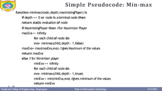Simple Pseudocode: Min-max
function minimax(node,depth,maximizingPlayer) is
if depth == 0 or node is aterminal node then
return static evaluation of node
if MaximizingPlayer then /
/for Maximizer Player
maxEva =- infinity
for each child of node do
eva= minimax(child,depth - 1,false)
maxEva= max(maxEva,eva) //gives Maximum of the values
return maxEva
else /
/for Minimizer player
minEva =+ infinity
for each child of node do
eva= minimax(child,depth - 1,true)
minEva = min(minEva,eva) /
/
gives minimum of the values
return minEva
28
Sanjivani College of Engineering, Kopargaon Dept of Information Technology 5/31/2023
 